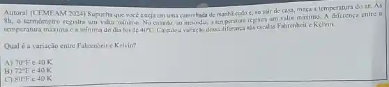 Autoral (CEMEAM 2024)Suponha que você esteja em uma caminhada de manhã cedo e, ao sair de casa, meça a temperatura do ar.As
8h, o termômetro registra um valor minimo. No entanto, ao meio-dia, 1 temperatura registra um valor máximo. A diferença entre a
temperatura máxima ca mínima do dia foi de 40^circ C Calcule a variação dessa nas escalas Fahrenheit c Kelvin.
Qual é a variação entre Falirenheit c Kelvin?
A) 70^circ F c 40 K
B) 72^circ F e 40 K
C) 80^circ F e 40 K