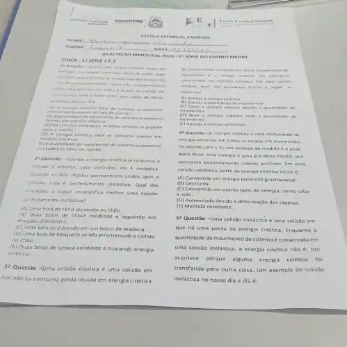 AV ALIAG XO BI MES TRAL 2024 -105 FRIE DOEN SINO MÉDIO
IE 1 F 3
1"Questão-Quando dois corpos colidem como, por
exemplo, no choque entre duas bolas de bilhar.pode
acontecer que a direção do movimento dos corpos nào
seja alterada pelo choque isto 6, eles se movimentam
sobre uma mesma reta antes e depois da colisão. Ao
analisarmos uma colisão entre duas bolas de bilhar,
podemos afirmar que
(A) A energia cinética total do sistema se conserva,
independentemente do tipo de colisao.
(B) Aquantidade de moviment o do sistema se conserva
apenas em colisôes elásticas.
(C) Em colisôes inelásticas.as bolas sempre se grudam
após a colisão.
(D) A energia cinética total se conserva apenas em
colisões elásticas.
(E) Aquantidade de movimento do sistema se conserva
em todos os tipos de colisão.
2? Questão-Quando a energia cinética se conserva, a
colisão é elástica; caso contrário, ela é inelástica.
Quando os dois objetos permanecem unidos após a
colisão, esta é perfeitamente inelástica. Qual das
situações a seguir exemplifica melhor uma colisão
perfeitamente inelástica?
(A) Uma bola de tênis quicando no chão.
(B)Duas bolas de bilhar colidindo e seguindo em
direções diferentes.
(C) Uma bala se alojando em um bloco de madeira.
(D) Uma bola de basquete sendo arremessada e caindo
no chão.
(E)Duas bolas de sinuca colidindo e trocando energia
cinética.
3? Questão-Uma colisão elástica é uma colisão em
que não há nenhuma perda liquida em energia cinética
do siste ma como resultado da colisão. Aquantidad de
movimento e a energia cinética sao grandezas
cons erva das o m colisôes elasticas. Em uma colisilo
elástica, qual das granderas fisicas a segui se
conserva?
(A) Apena 5 a energia cinética.
(B) Apen as a quantidade de movimento
(C) Tanto a energia cinética quanto a quantidade de
movimento.
(D) Nem a energia cinética nem a quantidade de
movimento.
(E) Apenas a energia potencial.
4"Questão-A energia cinética é uma modalidade de
energia presente em todos os corpos em movimento.
De acordo com o Si, sua unidade de medida éo joule.
Além disso, essa energia é uma grandeza escalar que
apresenta exclusivamente valores positivos. Em uma
colisão inelástica, parte da energia cinética inicial é:
(A) Convertida em energia potencial gravitacional.
(B) Destruída.
(C) Convertida em outros tipos de energia, como calor
e som.
(D) Aumentada devido à deformação dos objetos.
(E) Mantida constante.
5? Questão-Uma colisão inelástica é uma colisão em
que há uma perda de energia cinética. Enquanto a
quantidade de movimento do sistema é conservada em
uma colisão inelástica, a energia cinética não é . Isto
acontece porque alguma energia cinética foi
transferida para outra coisa Um exemplo de colisão
inelástica no nosso dia a dia é: