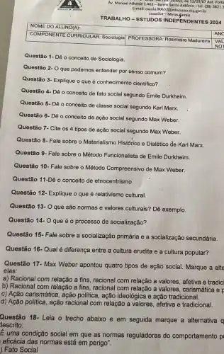 Av. Manoel Athaide 1.462 - Bairro Santo Antônio-tel. (38)3821.1
(026.665, de 12/63/87 Aut Porta
E-mail: escola.80632@cducaxao.mg.gov.br
Janaúba .Minas gerais
TRABALHO-ESTUDOS INDEPENDENTES 2024
NOME DO ALUNO(A):
COMPONENTE CURRICULAR Sociologia
PROFESSORA: Rosimeire Madureira
Questão 1- Dê o conceito de Sociologia.
Questão 2- O que podemos entender por senso comum?
Questão 3- Explique o que é conhecimento cientifico?
Questão 4- Dê o conceito de fato social segundo Emile Durkheim.
Questão 5- Dê o conceito de classe social segundo Karl Marx.
Questão 6- Dê o conceito de ação social segundo Max Weber.
Questão 7- Cite os 4 tipos de ação social segundo Max Weber.
Questão 8- Fale sobre o Materialismo Histórico e Dialético de Karl Marx.
Questão 9- Fale sobre o Método Funcionalista de Emile Durkheim.
Questão 10- Fale sobre o Método Compreensivo de Max Weber.
Questão 11-Dê o conceito de etnocentrismo
Questão 12- Explique o que é relativismo cultural.
Questão 13- Oque são normas e valores culturais? Dê exemplo.
Questão 14- Oque é o processo de socialização?
Questão 15- Fale sobre a socialização primária e a socialização secundária.
Questão 16- Qual é diferença entre a cultura erudita e a cultura popular?
Questão 17- Max Weber apontou quatro tipos de ação social. Marque a alte
elas:
a) Racional com relação a fins, racional com relação a valores, afetiva e tradic
b) Racional com relação a fins, racional com relação a valores , carismática e p
c) Ação carismática, ação politica, ação ideológica e ação tradicional.
d) Ação política, ação racional com relação a valores, afetiva e tradicional.
Questão 18- Leia o trecho abaixo e em seguida marque a alternativa q
descrito:
É uma condição social em que as normas reguladoras do comportamento p
eficácia das normas está em perigo".
) Fato Social