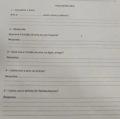 AVALIACÃO ARTE
1-Complete a frase:
Arte é
__
2-Responda:
Qual era a função da arte na pré história?
__
Resposta
....-...is a
3-Qual era a função da arte no Egito antigo?
__
Resposta
.............................
4-Como era a arte na Grécia?
__
Resposta
....-.................
Como era o artista do Renascimento?
Resposta municumum .... .......................
................are un ............
__
.........	.....
..