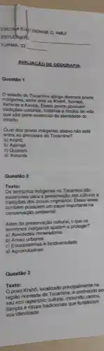 AVALIACÁO DE GEOGRAFIA
estado do Tocantins abriga diversos povos
ndigenas, entre eles of
tradiçoes culturais historias e modos de vida
e Karaja. Esses povos possuem
estado. parte essencial da identidade do
Qual dos povos indigenas abaixo nào está
entre os principais do Tocantins?
a)Kraho
b) Apinajé
C)Guaran
d) Xerente
Questão 2
Texto:
Os territórios indigenas no Tocantins sǎo
essenciais para a preservação das culturas e
tradiçôes dos povos Essas áreas
também possuem um papel importante na
conservação ambiental.
Além da preservaçǎo cultural, o que os
territórios ajudam a proteger?
a) Atividades mineradoras
b) Areas urbanas
c) Ecossistemas e biodiversidade
d) Agroindústrias
Questão 3
Texto:
Opovo Krahô localizado principalmente na
região nordeste do Tocantins, é po
seu rico repertório cultural, incluindo cantos,
danças e rituais tradicionais que fortalecem
sua identidade.
Questǎo 1