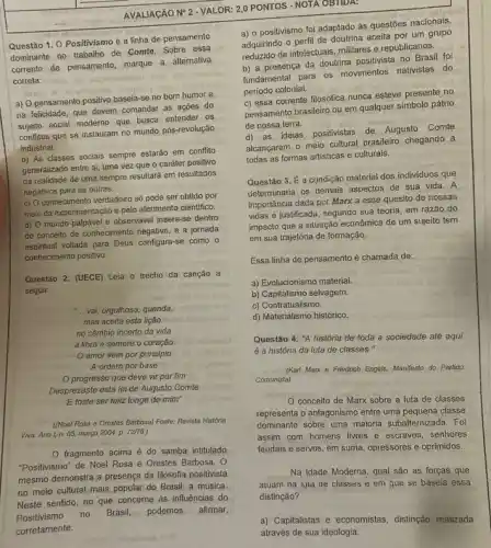 AVALIACÃO NP 2 -VALOR 2,0 PONTOS - NOTA OBTIDA:
Questão 1. 0 Positivismo é a linha de pensamento
dominante no, trabalho de Comte. Sobre essa
corrente de pensamento, marque a alternativa
correta:
a) O pensamento positivo baseja-se no bom humor e
na felicidade, que devem comandar as açōes do
sujeito social moderno que busca entender os
conflitos que se instauram no mundo pós-revolução
industrial.
b) As classes sociais sempre estarão em conflito
generalizado entre si, uma vez que o caráter positivo
da realidade de uma sempre resultará em resultados
negativos para as outras.
c) 0 conhecimento verdadeiro só pode ser obtido por
meio da experimentação e pelo aferimento cientifico.
d) O mundo palpável e observável insere-se dentro
do conceito de conhecimento negativo, e a jornada
espiritual voltada para Deus configura-se como o
conhecimento positivo.
Questão 2. (UECE) Leia o trecho da canção a
seguir.
__ vai, orgulhosa, querida,
mas aceita esta lição:
no câmbio incerto da yida
a libra é sempre o coração	obreaud
amor vem por principio
A ordem por base
progresso que deve vir por fim
Desprezaste esta lei de Augusto Comte
E foste ser feliz longe de mim
((Noel Rosa e Orestes Barbosa) Fonte: Revista Historia
Viva. Anol, n. 05, margo 2004. p. 72/76.)
fragmento acima é do samba intitulado
"Positivismo" de Noel Rosa e Orestes Barbosa. O
mesmo demonstra a presença da filosofia positivista
no meio cultural mais popular do Brasil: a música.
Neste sentido, no que concerne às influências do
a) 0 positivismo foi adaptado às questōes nacionais,
adquirindo o perfil de aceita por um grupo
reduzido de intelectuais, militares e republicanos.
b) a presença da doutrina positivista no Brasil foi
fundamental para os movimentos nativistas do
período colonial.
c) essa corrente filosófica nunca esteve presente no
pensamento brasileiro ou em qualquer simbolo pátrio
de nossa terra.
d) as ideias positivistas de Augusto Comte
alcançaram o meio cultural brasileiro chegando a
todas as formas artisticas e culturais.
Questão 3. É a condição material dos individuos que
determinaria os demais aspectos de sua vida. A
importância dada por Marx a esse quesito de nossas
vidas é justificada, segundo sua teoria, em razão do
impacto que a situação econômica de um sujeito tem
em sua trajetória de formação.
Essa linha de pensamento é chamada de:
a) Evolucionismo material.	oblinat
b) Capitalismo selvagem.
c) Contratualismo.
d) Materialismo histórico.
Questão 4. "A história de toda a sociedade até aqui
é a história da luta de classes."
(Karl Marx a Friedrich Engels, Manifesto do Partido
Comunista)
conceito de Marx sobre a luta de classes
representa o antagonismo entre uma pequena classe
dominante sobre uma maioria subalternizada. Foi
assim com homens livres e escravos, senhores
feudais e servos, em suma, opressores e oprimidos.
Na Idade Moderna, qual são as forças que
atuam na iuta de classes e em que se baseia essa
distinção?
a) Capitalistas e economistas distinçáo realizada
através de sua ideologia.