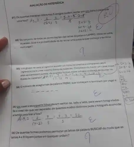 AVALIAGÃO DE MATEMÁTICA
01) De quantas maneiras diferentes 5 amigos podem sentar emum banco para tirar
uma foto?
02) Do conjunto de todas as permutações das letras da palavra CAMPO retira-se uma,
ao acaso. Qualéa probabilidade de se retirar uma palavra que comeca e termina
com vogal?
03) Um grupo de sete amigos foi assistir um filme no cinema e compraram seus
ingressos para uma mesma fileira de cadeiras Considerando haver um casal e que
eles se sentaram juntos, de quantas formas esses amigos puderam se ajustar na
fileira de cadeiras?
ly
04) O número de anagramas da palavra FRIBAL que começame terminam por vogalé:
__
[05) Um casal e seus quatro filhos devem sentar-se , lado a lado , para serem fotografados.
| Se o casal não quer ser separado, de quantos modos distintos pode o fotógrafo acomodar
a familja para tirar a foto?
(4)/(14cdot 2)=(9)/(3)=(9cdot 3)/(3)=(12)/(3)
06) De quantas formas podemos permutar as letras da palavra BUSCAR de modo que as
letras A e R fiquem juntas em qualquer ordem?