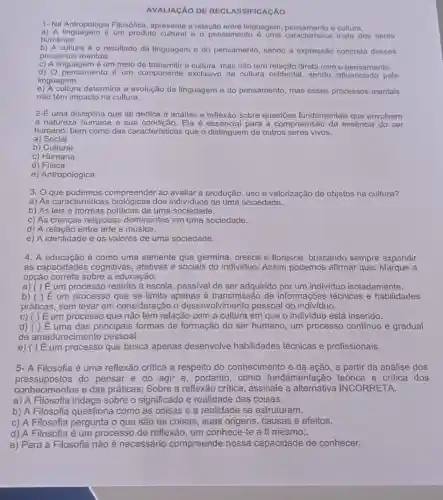 AVALIAGÃO DE RECI ASSIFICACÁO
1- Na Antropologia Filosófica apresente a relação entre linguagem, pensamento e cultura.
a) A linguagem é um produto cultural e o pensamento paracteristica mata dos seres
humanos.
b) A cultura é o resultado da linguagem e do pensamento, sendo a expressão concreta desses
processos mentais.
c) A linguagem é um meio de transmitir a cultura mas não tem relação direta com o pensamento.
d) 0 pensamento é um componente exclusive da cultura ocidental, sendo pela
linguagem.
e) A cultura determina a evolução da linguagem e do pensamento mas esses processos mentais
não têm impacto na cultura.
2-E uma disciplina que se dedica à análise e reflexão sobre questões fundamentais que envolvem
a natureza humana e sua condição. Ela é essencial para a compreensão da essência do ser
humano, bem como das características que o distinguem de outros seres vivos.
a) Social
b) Cultural
c) Humana
d)Fisica
e) Antropológica
3. O que podemos compreender ao avaliar a produção, uso e valorização de objetos na cultura?
a) As características dos individuos de uma sociedade.
b) As leis e normas politicas de uma sociedade.
c) As crenças religiosas dominantes em uma sociedade.
d) A relação entre arte e música.
e) A identidade e os valores de uma sociedade.
4. A educação é como uma semente que germina, cresce e floresce buscando sempre expandir
as capacidades cognitivas , afetivas e sociais do individuo. Assim podemos afirmar que: Marque a
opção correta sobre a educação:
a) ( ) E um processo restrito à escola, passivel de ser adquirido por um individuo isoladamente.
b) ( ) E um processo que se limita apenas à transmissão de informações técnicas e habilidades
práticas, sem levar em consideração o desenvolvimento pessoal do indivíduo.
c) ( ) Eum processo que não tem relação com a cultura em que o indivíduo está inserido.
d) ( ) E uma das principais formas de formação do ser humano, um processo contínuo e gradual
de amadurecimento pessoal.
e) ( ) E um processo que busca apenas desenvolve habilidades técnicas e profissionais.
5- A Filosofia é uma reflexão crítica a respeito do conhecimento e da ação, a partir da análise dos
pressupostos do pensar e do agir e, portanto, como fundamentação teórica e critica dos
conhecimentos e das práticas; Sobre a reflexão critica , assinale a alternativa INCORRETA.
a) A Filosofia indaga sobre o significado e realidade das coisas.
b) A Filosofia questiona como as coisas e a realidade se estruturam.
c) A Filosofia pergunta o que são as coisas, suas origens causas e efeitos.
d) A Filosofia é um processo de reflexão , um conhece-te a ti mesmo;.
e) Para a Filosofia não é necessário compreende nossa capacidade de conhecer.