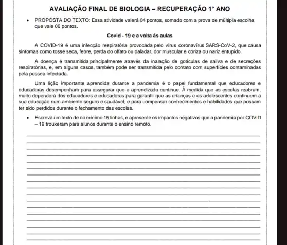 AVALIAGÃO FINAL DE BIOLOGIA - RECUPERAGãO 1^circ  ANO
PROPOSTA DO TEXTO: Essa atividade valerá 04 pontos somado com a prova de múltipla escolha,
que vale 06 pontos.
Covid - 19 e a volta as aulas
A COVID-19 é uma infecção respiratoria provocada pelo virus coronavirus SARS -CoV-2, que causa
sintomas como tosse seca febre, perda do olfato ou paladar, dor muscular e coriza ou nariz entupido.
A doença é transmitida principalmente através da inalação de goticulas de saliva e de secrecōes
respiratórias, e, em alguns casos, também pode ser transmitida pelo contato com superficies contaminadas
pela pessoa infectada.
Uma lição importante aprendida durante a pandemia é o papel fundamental que educadores e
educadoras desempenham para assegurar que o aprendizado continue. A medida que as escolas reabram,
muito dependerá dos educadores e educadoras para garanti que as crianças e os adolescentes continuem a
sua educação num ambiente seguro e saudável; e para compensar conhecimentos e habilidades que possam
ter sido perdidos durante o fechamento das escolas.
Escreva um texto de no mínimo 15 linhas, e apresente os impactos negativos que a pandemia por COVID
-19 trouxeram para alunos durante o ensino remoto.
__