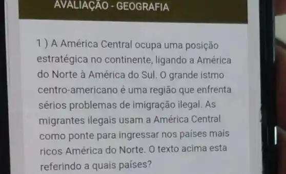 AVALIAGÁO - GEOGRAFIA
1) A América Central ocupa uma posição
estratégica no continente, ligando a América
do Norte à América do Sul. O grande istmo
centro-americano é uma região que enfrenta
sérios problemas de imigração ilegal. As
migrantes ilegais usam a América Central
como ponte para ingressar nos países mais
ricos América do Norte . O texto acima esta
referindo a quais países?