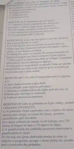 Avaliação Arte PV -4" Periodo (
1^6 Ano)
-Uma das Sete do Mundo Antigo
está localizada no Egito. Esse monumento recebe o nome de:
A) Santuário de Stonehenge
B) Templo de Quéfren
C) Esfinge de Gize
D) Pirâmide de Gizé
QUESTÃO 02 E caracteristica da arte egípcia:
A) A liberdad formal eautonomia dos artistas para
representar o mundo a partir de sua perspectiva.
B) Forte ligação com temas religiosos e mortuários.
C) Arte minimalista e de pequenas proporções.
D) Arte naturalista c fiel à realidade.
QUESTÃO 030 que são hieróglifos e qual sua relevância
para a arte produzida no Egito?
A) Os hierógliflos eram um sistema de escrita usado no
Antigo Egito que forneceram valiosas informações sobre a
cultura e a arte daquela sociedade.
B) Hieróglifos eram um conjunto de crenças ancestrais em
figuras mitológicas que foram retratadas na arte egípcia.
C) Hieróglifo é um outro nome dado às esfinges , construções
representando figuras mitológicas egípcias.
D) Hieróglifo era uma técnica de feitas nas paredes
das pirâmides que tinha como objetivo guiar os mortos em
sua jornada para 0 outro mundo.
QUESTÃO 040 Rio Nilo foi importante para os egípcios,
pois:
a) Suas cheias tornavam a terra fertil.
b) Era utilizado pelos egípcios para pesca.
c) Garantia a unidade política do Egito, pois era uma via
utilizada para interligar os territórios.
d) Todas as alternativas anteriores.
OUESTÃO 05 Sobre as pirâmides no Egito Antigo assinale
a alternativa INCORRETA:
a) As pirâmides foram construídas com o objetivo de serem
túmulos para abrigar os corpos dos faraós, que eram
mumificados após sua morte.
b) A maior pirâmide do mundo é a de Quéops, com 230
metros de largura na base e 174 metros de altura.
c) A grandiosidade das pirâmides procurava representar a
grandiosidade do faraó.
D) Até hoje não foram elaboradas teorias de como os
egípcios conseguiram carregar e elevar pedras tão pesadas
para a construção das pirâmides.