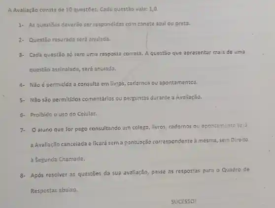 A Avaliação consta de 10 questōes. Cada questão vale: 1,0.
1- As questōes deverão ser respondidas com caneta azul ou preta.
2- Questão rasurada será anulada,
3- Cada questão só tem uma resposta correta. A questão que apresentar mais de uma
questão assinalada , será anulada.
4- Não é permitida a consulte em livros , cadernos ou apontamentos.
5- Não são permitidos comentários ou perguntas durante a Avaliação.
6- Proibido o uso do Celular.
7.O aluno que for pego consultando um colega, iivros cadernos ou apontamento terá
a Avaliação cancelada e ficará sem a pontuação correspondente à mesma, sem Direito
à Segunda Chamada.
8- Após resolver as questōes da sua avaliação, passe as respostas para o Quadro de
Respostas abaixo.