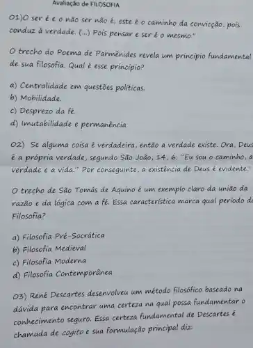 Avaliação de FILOSOFIA
O1)O serée o não ser não é; este é o caminho da convicção,pois
conduz a verdade. (...)Pois pensar e ser é o mesmo."
trecho do Poema de Parmênides revela um princípio fundamental
de sua filosofia Qual é esse princípio?
a)Centralidade em questōes politicas.
b) Mobilidade.
c) Desprezo da fe.
d)Imutabilidade e permanencia
O2) Se alguma coisa é verdadeira , então a verdade existe . Ora, Deus
é a própria verdade , segundo São João,14 , 6: "Eu sou o caminho,a
verdade e a vida." Por conseguinte,a existencia de Deus e evidente II
trecho de São Tomas de Aquino é um exemplo claro da uniāo da
razão e da logica com a fé Essa caracteristica marca qual período dc
Filosofia?
a) Filosofia Pré-Socratica
b) Filosofia Medieval
c) Filosofia Moderna
d) Filosofia Contemporânea
O3) René Descartes desenvolveu um método filosófico baseado na
duvida para encontrar uma certeza na qual possa fundamentar o
conhecimento seguro.Essa certeza fundamental de Descartes é
chamada de cogito e sua formulação principal diz: