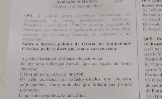 Avaliação de Historia
Professor (a): Jatanne Melo
Q01. A cultura grega contribuiu diretamente na
inauguração de varias manifesta	artisticas
filosóficas e cientificas. Tambem marcou a origem da
Mitologia, que buscava a explicação para as principals
questoes da existencia humana, da natureza e da
sociedade
Sobre a historia politica da Grécia, na Antiguidade
Classica, pode-se dizer que esta se caracterizou:
A) pela alternativa de dinastia hegemônica.
B) por uma federação estável, que era regida de forma
ditatorial.
C) por uma organização imperial.
D) pela existência de cidades-estados que atuavam.
politicamente, como unidades que tinham sua própria
autonomia.
E) por uma organização teocrática.
Dois gene
desses fest
A) melodr
B) drama
C) tragédi
D) vaude
E) tragédi
Q05.De
civilizaça
A) Opov
século V
Peninsul
B) Opo
século V
Peninsul
C) 0 po
do sécul
da Penír
D) 0 po