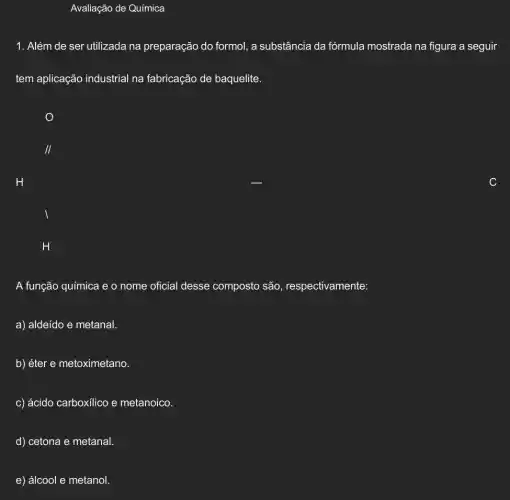 Avaliação de Química
1. Além de ser utilizada na preparação do formol a substância da fórmula mostrada na figura a seguir
tem aplicação industrial na fabricação de baquelite.
II
H
H
A função química e o nome oficial desse composto são respectivamente:
a) aldeído e metanal.
b) éter e metoximetano.
c) ácido carboxilico e metanoico.
d) cetona e metanal.