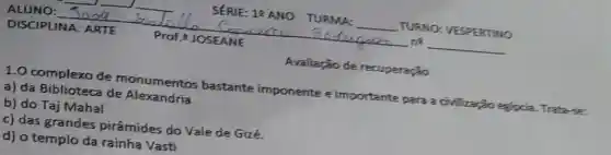 Avaliação de recuperaçio
1.0 complexo de monumentos bastante imponente e importante para a civilização egjocia Trataria
a) da Biblioteca de Alexandria
b) do Taj Mahal
c) das grandes pirâmides do Vale de Gizé.
d) o templo da rainha Vasti