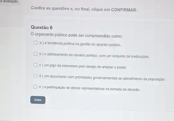 a avaliação
Confira as questōes e , no final, clique em CONFIRMAR:
Questão 6
orçamento público pode ser compreendido como:
a ) a tendência politica na gestão do aparato público.
b) o delineamento do cenário politico, com um conjunto de instituições.
c) um jogo de interesses pelo desejo de ampliar o poder.
d ) um documento com prioridades governamentais ao atendimento da população.
e ) a participação de atores representativos na tomada de decisão.