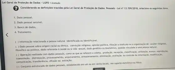 Avaliação
Considerando as definições trazidas pela Lei Geral de Proteção de Dados Pessoais - Lei no 13.709/2018 relacione os seguintes itens.
1. Dado pessoal.
2. Dado pessoal sensivel.
3. Banco de dados.
4. Tratamento.
( ) Informação relacionada a pessoa natural identificada ou identificável.
( ) Dado pessoal sobre origem racial ou étnica, convicção religiosa, opinião politica, filiação a sindicato ou a organização de caráter religioso,
filosófico ou politico, dado referente à saúde ou à vida sexual, dado genético ou biométrico, quando vinculado a uma pessoa natural.
( ) Operação realizada com dados pessoais, como as que se referem a coleta, produção, recepção classificação, utilização, acesso reprodução,
transmissão, distribuição processamento, arquivamento , armazenamento, eliminação avaliação ou controle da informação, modificação,
comunicação, transferência difusão ou extração.
( ) Conjunto estruturado de dados pessoais, estabelecido em um ou em vários locais, em suporte eletrônico ou fisico.