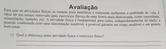 Avaliação
Para que as atividades fisicas se tornem mais benéficas e realmente melhorem a qualidade de vida, é
ideal ter um tempo reservado para exercicios fisicos de uma forma mais direcionada, como caminhada,
musculação, natação, etc . A atividade fisica é fundamental para todos , independentemente da idade , e
quando combinada com uma alimentação saudável , é possivel garantir um corpo saudável e um grande
bem-estar.
1) Qual a diferença entre atividade fisica e exercício físico?
__