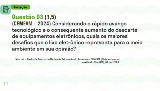 Avaliação
Questão 03 (1,5)
(CEMEAM isiderando o rápido avanco
tecnológico e o consequent e aumento do descarte
de equipament os eletrônicos, quais os maiores
desafios que o lixo eletrônico representa para o meio
ambiente em sua opinião?
Monteiro, Darlinda. Centro de Midias de Educação do Amazonas. CEMEAM. (Elaborada com
auxilio do Chat(PT), 04 out.2024.