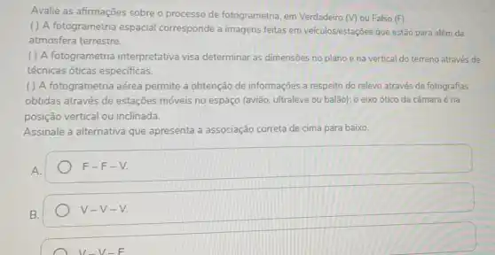 Avalie as afirmações sobre o processo de fotogrametria, em Verdadeiro (V) ou Falso (F):
( ) A fotogrametria espacial corresponde a imagens feitas em veículos/estações que estão para além da
atmosfera terrestre.
( ) A fotogrametria interpretativa visa determinar as dimensões no plano e na vertical do terreno através de
técnicas óticas especificas.
( ) A fotogrametria aérea permite a obtenção de informações a respeito do relevo através de fotografias
obtidas através de estações móveis no espaço (avião, ultraleve ou balão); o eixo ótico da câmara é na
posição vertical ou inclinada.
Assinale a alternativa que apresenta a associação correta de cima para baixo.
A.
F-F-V.
B.
V-V-V.
V-V-F