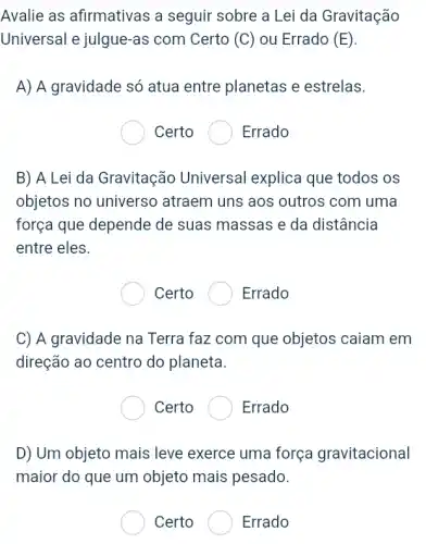 Avalie as afirmativas a seguir sobre a Lei da Gravitação
Universal e julgue-as com Certo (C) ou Errado (E)
A) A gravidade só atua entre planetas e estrelas.
Certo	Errado
B) A Lei da Gravitação Universal explica que todos os
objetos no universo atraem uns aos outros com uma
força que depende de suas massas e da distância
entre eles.
Certo	Errado
C) A gravidade na Terra faz com que objetos caiam em
direção ao centro do planeta.
Certo	Errado
D) Um objeto mais leve exerce uma força gravitacional
maior do que um objeto mais pesado.
Certo	Errado