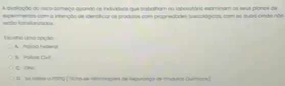 A avalioçdo do risco comego quando os individuos que trabalham no laboratério examinam os seus planos de
experimentos com a intençdo de identificar os produtos com propriedades toxicológicos, com os quois ainda nóo
estdo familicrizodos.
Escolha uma oppto:
A. Polcio federol
B. Policio Cinal
C. ONU
D. Se refere o FISPQ (Ficho de informaçdes de Segurança de Frodutos Quimicos):