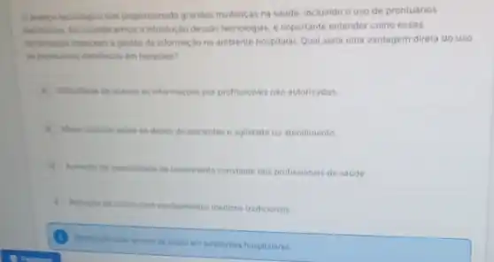 avanca techologico tem proporcionado grandes mudanças na saude, incluindo o uso de prontuários
elentricos. Ae considerarmos a introdução dessas techologias, e importante entender como essas
terramentas impactam a gestao da informação no ambiente hospitalar. Qual seria uma vantagem direta do uso
de prontuarios eletronicos em hospitais?
a. Dificuldade de acesso as informaçoes por profissionais nào autorizados
1. Maicr controle sobre on dados de pacientes e agilidade no atendimento
C. Aumento da necessidade de Ureinamento constante dos profissionals de saude.
D Reducio de custos com equpamentos médicos tradicionals.
de papel em ambientes hospitalares.