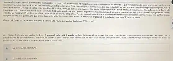 "Averdade é que vivemos encurralados e refugiados no nosso próprio território há muito tempo, numa reserva de 4 mil hectares - que deveria ser multo maior se a justiça fosse feita -, e
esse confinamento involuntário nos deu resiliència, nos fez resistentes Como posso explicar a uma pessoa que está fechada há um mês num apartamento numa grande metrópole o que é o
meu isolamento? Desculpem dizer isso mas hoje já plantel milho, já plantei uma árvore... Faz algum tempo que nós na aldela Krenak já estávamos de luto pelo nosso rio Doce. Não
imaginava que o mundo nos traria esse outro luto. Está todo mundo parado. Quando engenheiros me disseram que iriam usar a tecnologia para recuperar o rio Doce, perguntaral n a minha
opinião. Eu respondi: 'A minha sugestão é muito dificil de colocar em prática. Pois teríamos de parar todas as atividades humanas que incidem sobre o corpo do rio,a cem quilómetros nas
margens direita e esquerda até que ele voltasse a ter vida: Então um deles me disse:"Mas isso é impossivel.O mundo nǎo pode parar! E o mundo parou.
(Fonte: KRENAK, A. O amanhã não está à venda. São Paulo: Companhia das Letras, 2020. p. 4-5.
A reflexáo destacada no trecho do livro O amanhã não está à venda, do lider indigena Ailton Krenak, lança um chamado para o pensamento contemporáneo, ou melhor, para a
possibilidade de que tenhamos sabedoria de construir pensamentos mais afirmativos em relação ao mundo em que vivemos, como também planejar inteligentes acerca do
pensamento socioambiental visando transformar a perspectiva:
A
Da inclusão sociocultural.
B
Do extrativismo industrial.