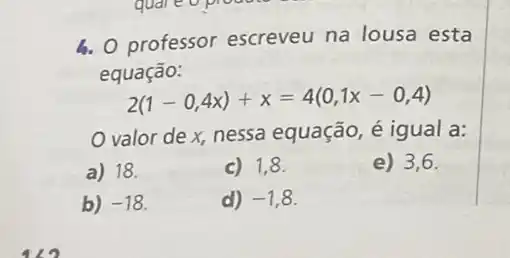 b. 0 professor escreveu na lousa esta
equação:
2(1-0,4x)+x=4(0,1x-0,4)
valor de x, nessa equação, é igual a:
a) 18.
c) 1,8.
e) 3,6.
b) -18
d) -1,8