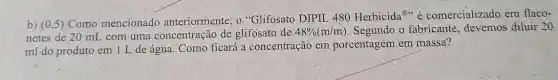 b) (0,5) Como mencionado anteriormente, o "Glifosato DIPIL_480 Herbicida@"comercializado em flaco-
netes de 20 mI com uma concentraçãc de glifosato de 48% (m/m) Segundo o fabricante diluir 20
ml do produto em 1 L de água . Como ficará a concentração em porcentagem em massa?