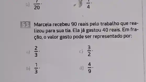 b) (1)/(20)
Marcela recebeu 90 reais pelo trabalho que rea-
lizou para sua tia. Ela já gastou 40 reais . Em fra-
ção, o valor gasto pode ser representado por:
(2)/(3)
(3)/(2)
b) (1)/(3)
(1) (4)/(9)