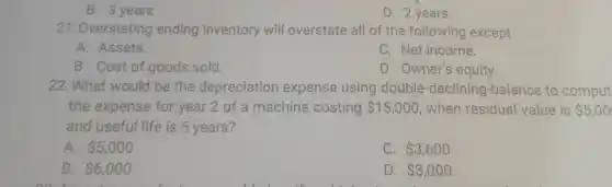 B. 3 years
D. 2 years
21. Overstating ending inventory will overstate all of the following except
A. Assets.
C. Net income.
B. Cost of goods sold.
D. Owner's equity.
22. What would be the depreciation expense using double -declining-balance to comput
the expense for year 2 of a machine costing 15,000 when residual value is 5,00
and useful life is 5 years?
A. 5,000
C. 3,600
B. 6,000
D. 3,000