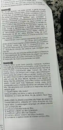 B) a
c) arlabelização aconteccado consumidor o
C) a allabelizatero seu mercada consumidor ampliado.
E) ascolas desenvolverem campanhas a favor daleitura.
Questão 20
quando, nas redes socials a gente se
comparitinando noticias following modificadas, boatos
comparition problema é quando a matéria é falsa. E,
nào foi criada por
umoristicos ou considero 0
Tomalismo flecional" umainteres on forma de literatura).
prejudicar a imagem de coggo partido ou de
politico. nóo importade que polichos.tendéncia.
Inventa-se uma ou falcatrua, joga-se nas
e aguarda-se o resultado Nesse caso, a
multiplicação da noticia false co está sempre sujeita a
multiplic ndada jundicamente como invona calúnia ou
difamação) se direcōes. Antes de curlir,
difamaca ou compartilinar, procuro checal as fontes, ir aos
links originais. TAVARES. B.
Disponivel em: www.confortunclomento com.br. Acesso
2015 (adaptado).
(ENEM 2018) O texto expoe a preocupação de uma leitora
de noticias on-line de que - compartihamento de
conteúdos falsos pode fer coma consequencia a:
A) displicência natural das pessoas que navegam pela
internet.
b) desconstrução das-relaçôes entre jornalismo e literatura.
C) impossibilidade de identificação do origem dos textos.
C) impossibilidade access na internet.
E) obtenção de maior popularidade nos redes.
Questão 21
Chiquito tinha quase trinta conheceu Mariana
numballe de casamento na Forquilha, onde moravam uns
parentes dele. Porlá foificando, remanchanda. Fezmal
moça, como costumavam dizer tiveram de casar as
pressas. Morou uns tempos com o sogro, descombinaram.
Foi só conta de colher o milho e vender. Mudou pra casa
do velho Chico Lourenço [seu pai]. Fumaça própria só viu
subir um par de anos depois, quando o pai repartiu as
terras. De tǎo parecidos pai e filho nunca combinaram
direito. Cada qual mais topetudo muitas vezes dona
Aparecida ouvia o marido da natureza forte do
filho. Ela escutava com paciência e respondia dum jeito
sempre igual:
- "Quem herda, nào rouba".
Vinha um brilho nos olhos, o velho se acalmava.
ROMANO, O. Casos de Minas. Rio de Janeiro:Paze Terra,
1982
(ENEM 2020) Os ditados populares sào frases de sabedoria
criadas pelo povo, utilizadas em vớrias situaçōes da vida.
Nesse texto, a personagem emprega um ditado popular
com a intenção de:
A) criticar a natureza forte do filho.
B) legitimar o direito do filho à herança.
C) justificar o gênio difficil de Chiquito.
D) conter o animo de Chico Lourenço.
E) condenar a agressividade do marido contra o filho.