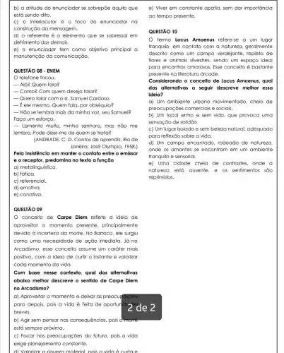 b) a atitude do enunciador se sobrepōe àquilo que
está sendo dito.
C) 0 interlocutor é o foco do enunciador na
construção da mensagem.
d) o referente é o elemento que se sobressai em
detrimento dos demais.
e) o enunciador tem como objetivo principal a
manutenção da comunicação.
QUESTÃO 08 - ENEM
telefone tocou.
- Alô? Quem fala?
Como? Com quem deseja falar?
-Quero falar com o sr. Samuel Cardoso.
- ele mesmo. Quem fala, por obséquio?
-Não se lembra mais da minha voz, seu Samuel?
Faça um esforço.
- Lamento muito, minha senhora, mas não me
lembro. Pode dizer-me de quem se frata?
(ANDRADE, C. D. Contos de aprendiz. Rio de
Janeiro: José Olympio , 1958.)
Pela insistência em manter o contato entre o emissor
e o receptor, predomina no texto a função
a) metalinguística.
b) fática.
c) referencial.
d) emotiva.
e) conativa.
QUESTÃO 09
conceito de Carpe Diem reflete a ideia de
aproveitar o momento presente,principalmente
devido à incerteza da morte. No Barroco, ele surgiu
como uma necessidade de ação imediata. Já no
Arcadismo, esse conceito assume um caráter mais
positivo, com a ideia de curtir o instante e valorizar
cada momento da vida.
Com base nesse contexto, qual das alternativas
abaixo melhor descreve o sentido de Carpe Diem
no Arcadismo?
a) Aproveitar o momento e deixar as preocupaçōes
para depois, pois a vida é feita de oportunides
de 2
breves.
b) Agir sem pensar nas consequências, pois a morte
está sempre próxima.
c) Focar nas preocupações do futuro, pois a vida
exige planejamento constante.
d) Valorizar a riqueza material, pois a vida é curtae
e) Viver em constante apatia, sem dar importancia
ao tempo presente.
QUESTÃO 10
termo Locus Amoenus refere-se a um lugar
tranquilo, em contato com a natureza.geralmente
descrito como um campo verdejante , repleto de
flores e animais silvestres, sendo um espaço ideal
para encontros amorosos. Esse conceito é bastante
presente na literatura árcade.
Considerando o conceito de Locus Amoenus, qual
das alternativas a seguir descreve melhor essa
ideia?
a) Um ambiente urbano movimentado , cheio de
preocupações comerciais e sociais.
b) Um local ermo e sem vida, que provoca uma
sensação de solidão.
c) Um lugar isolado e sem beleza natural adequado
para reflexão sobre a vida.
d) Um campo encantado, rodeado de natureza
onde os amantes se encontram em um ambiente
tranquilo e sensorial.
e) Uma cidade cheia de contrastes, onde a
natureza está ausente e os sentimentos são
reprimidos.