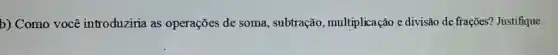 b) Como você introduiziria as operações de soma, subtração , multiplicação e divisão de frações?Justifique.