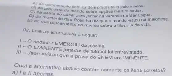 B) da comparação com os dois pratos feita pelo marido.
C) da proposta do marido sobre opçōes mais ousadas.
C) da saída do casal para jantar na varanda do Bar Lagoa.
D) do momento que Rosinha diz que o marido viajou na maionese.
E) do questionamento do marido sobre a filosofia da vida.
02. Leia as alternativas a seguir:
1- O nadador EMERGIU da piscina.
III-OEMINENTE jogador de futebol foi entrevistado.
III - Jean avisou que a prova do ENEM era IMINENTE.
Qual a alternativa abaixo contém somente os itens corretos?
a) le ll apenas.