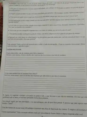 b) De tudo o que vocé está vivendo na escola desde o inicio das aulas, 0 que mais the da arrepio? Responda tudo o que
quiser. Lembre-se do que acontece na escola e que đá aquele frio na barriga!
c) Em qual atividade đa escola você tem alguma dificuldade, mas consegue ter forças para se superar sem precisar da ajuda
de outras pessoas?
d) Equalé aquela atividade em que você sente dificuldade para aprender e não consegue,sozinho, superar os seus limites?
c) Vocè gosta de ajudar os(as) colegas que demonstram dificuldade naquilo que você tira de letra? Como é isso?
f) Vocè pede ajuda aos(as)colegas quando percebe que estả dificil aprender alguma coisa? Quando cles(as)ajudam, você
aprende melhor?
g) Você acha que aprende melhor quando utiliza algum material de apoio,como livros, dicionário,internet etc.? Qual deles
você mais usa quando está estudando?
h) Você acha que tem conseguido organizar bem o seu tempo de estudo, seja na escola,seja em casa?
i) Você prefere estudar sozinho(a) ou gosta de estudar com um(a) colega ou de fazer parte de um grupo de estudos?
j) Pensando nas várias dreas de conhecimento e nas disciplinas, quais são aquelas que você estả aprendendo bem e as que
você não tem aprendido o tanto que gostaria?
Tudo anotado? Então você já está pronto(a) para redigir o laudo da radiografia... O que as respostas demonstram?Releia
cada uma delas e reponda a seguir:
LAUDO DO EXAME
que toma minha vida de estudante mais feliz e tranquila?
Escreva, neste espaço, todos os trechos das respostas que favorecem a sua vida de estudante.
__
que torna minha vida de estudante mais dificil?
Escreva, neste espaço, todos os trechos das respostas que dificultam a sua vida de estudante.
__
3. Agora, é o seguinte: continue colocando em prática tudo o que favorece a sua vida de estudante. Em time que esta
ganhando nào se mexe,e você tem aprendido muito dessa maneira.
Em relação àquilo que tem dificultado a sua aprendizagem, não dá para ficar parado. dot (E)
preciso agir para superar esse limites. Como?
Uma das formas de encarar essas dificuldades construir uma Rota de Superação dos Limites.simples e dá resultados!
Vamos experimentar? Veja o exemplo adiante, dado por uma aluna do Ensino Médio e depois responda sobre você: