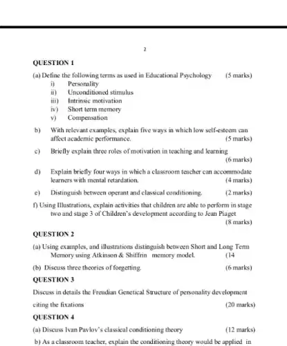 (b) Discuss three theories of forgetting.
QUESTION 3
QUESTION 4
(a) Discuss Tvan Pavlov'classical conditioning theory
QUESTION 1
(a) Define the following terms as used in Educational Psychology (5 marks)
i) Personality
ii) Unconditioned stimulus
iii) Intrinsic motivation
iv) Short term memory
v) Compensation
b) With relevant examples, explain five ways in which low self-esteem can
affect academic performance.
(5 marks)
c) Briefly explain three roles of motivation in teaching and learning
(6 marks)
d)Explain briefly four ways in which a classroom teacher can accommodate
learners with mental retardation.
(4 marks)
c) Distinguish between operant and classical conditioning
(2 marks)
f) Using Illustrations, explain activities that children are able to perform in stage
two and stage 3 of Children's development according to Jean Piaget
(8 marks)
QUESTION 2
(a) Using examples, and illustrations distinguish between Short and Long Term
Memory using Atkinson &Shiffrin memory model.
(14
(6 marks)
Discuss in details the Freudian Genetical Structure of personality development
citing the fixations
(20 marks)
(12 marks)
b) As a classroom teacher, explain the conditioning theory would be applied in