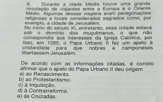 B. Durante a Idade Média houve uma grande
circulação de viajantes entre a Europa e - Oriente
Médio.Algum eram peregrinações
religiosas a locais considerados sagrados como, por
exemplo, a cidade de Jerusalém.
No início do século XI, entretanto, essa cidade estava
sob o dominio dos mugulmanos, o que não
correspondia aos interesses da Igreja Católica, por
isso,em 1095, o Papa Urbano II fez um apelo à
cristandade para que nobres e camponeses
libertassem Jerusalém.
De acordo com as informações citadas, é correto
afirmar que o apelo do Papa Urbano II deu origem
a) ao Renascimento.
b) ao Protestantismo.
c) à Inquisição.
d) à Contrarreforma.
e) às Cruzadas.