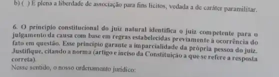 b) ( ) E plena a liberdade de associação para fins licitos vedada a de caráter paramilitar.
6. 0 principio constitucional do juiz natural identifica o juiz competente para o
julgamento da causa com base em regras estabelecidas previamente à ocorrência do
fato em questão. Esse principio garante a im parcialidade da própria pessoa do juiz.
Justifique, citando a norm:(artigo e inciso da Constituição a que se refere a resposta
correta).
Nesse sentido, o nosso ordenamento juridico: