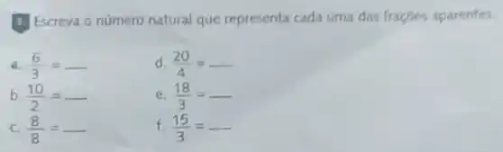 B. Escreva o número natural que representa cada uma das fracoes aparentes
a. (6)/(3)=	d. (20)/(4)=ldots ldots 
b (10)/(2)=	e. (18)/(3)=
c (8)/(8)=	f. (15)/(3)=