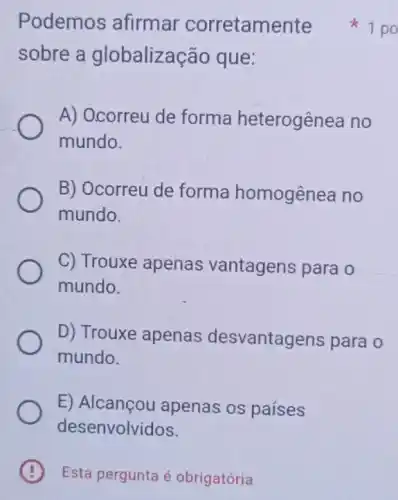 B Esta pergunta é obrigatória .
Podemos afirmar corretamente
sobre a globalização que:
A) Ocorreu de forma heterogênea no
mundo.
B) Ocorreu de forma homogênea no
mundo.
C) Trouxe apenas vantagens para o
mundo.
D) Trouxe apenas desvantagens para o
mundo.
E apenas os países
desenvolvidos.
1 po