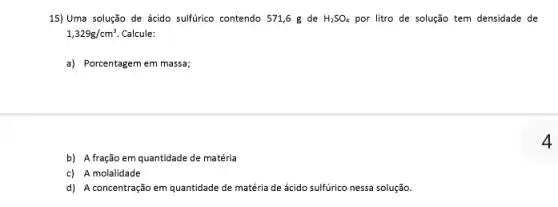 b) A fração em quantidade de matéria
c) A molalidade
d) A concentração em quantidade de matéria de ácido sulfúrico nessa solução.
15) Uma solução de ácido sulfúrico contendo 571,6 g de H_(2)SO_(4) por litro de solução tem densidade de
1,329g/cm^3. Calcule:
a) Porcentagem em massa;
4