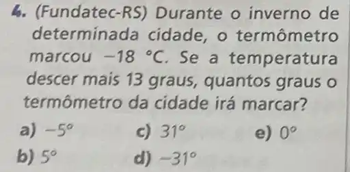 b. (Fundatec-RS)Durante o inverno de
determina da cidade, o termômetro
marcou -18^circ C Se a temperatura
descer mais 13 graus, quantos graus o
termômetro da cidade irá marcar?
a) -5^circ 
c) 31^circ 
e) 0^circ 
b) 5^circ 
d) -31^circ