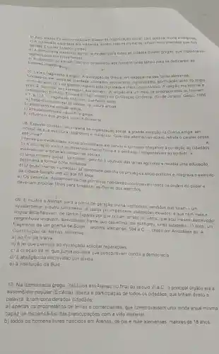 b) As idades -Estado constitu/ram a base da organização social civil, politica, moral e religiosa.
c) A sociedade espartana era militarista, porém nela as mulheres tinham mais liberdade que nas
demais Cidades Estados gregas.
d) A democraci ateniense serviu de modelo para todas as cidades-Estado gregas, que implantaram
regimes politicos se melhantes.
unização do trabaiho escravo possibilitou aos homens livres tempo para se dedicarem ao
trabalho intelectual
07. Leia fragrhento a seguir. A civilização da Grécia, em especial na sua forma ateniense do corpo fundava-se em ideals de liberdade, otimismo, secularism , racionalismo, glorificação tanto
v. 7. P gemonia cultural trala principalmente colal
ladaptagao/RQD aos interesses dos pela dignidade e mérito do individuo. A religião era
BURNS: Eleresses dos homens. A religião era um meio de enobrecimento do
b) polinemonia cultural da Grecia na cultura antiga
b) polite/smo na religiáo
d) antropocentrismo na cultura grega
d) influencia dos gregos sobre 0 Ocidente
Dif Egparta constitul, em matéria de organização social, a grande exceção na Grécia antiga
a)
virtude de sua estrutura em
estrutura?
b) A educação visava ao desenvolvimento fisico ea destreza, indispensáveis ao soldado, e
permeabilidade social até servos e escravos à condição de cidadãos.
estendia-se a todas es categorias sociais.
c) Uma minoria social - os hilotas-detinha o usufruto das terras agricolas e recebia uma educação
destinada a formar bons soldados.
d) Ogrupo menos numerosc da sociedade detinha os privilégios sócio-politicos e integrava o exército
da cidade-Estado dos 20 aos 60 anos.
e) Os periecos, descendentes dos primitivos habitantes, controlavan todos os órgãos do poder e
deveriam procriar filhos para fortalecer as-fleiras dos exércitos.
09. E muitos a Aterias, para a pátria de geração divina, reconduz vendidos que foram -um
injustamente, o outro justamente e outros por imperiosa:obrigações exilados, e que nem mais a
lingua ática falavam, de tantos lugares por que tinham errado; e outros que aqui mesmo escravidão
vergonhosa levavam, apavorados diante dos caprichos dos senhores, livres estabeleci. O texto, um
de um poema de Solon-arconte ateniense, 594 a.C. -, citado por Aristôteles em A
Constitução de Atenas, refere-se
a) ao fim da tirania.
b) à lei que permitia ao injustiçado solicitar reparaçōes.
c) à criação da lei que punia aqueles que conspiravam contra a democracia
d) à abolição da escravidão por dívida.
e) à instituição da Bulé.
10. Na democracia grega instituida em Atenas no final do século VI a.C., o principal órgãos era a
assembleia popular (Eclêsia), aberta à participação de todos os cidadãos, que tinham direito a
palavra. Eram considerados cidadãos:
a) apenas os proprietários de terras e comerciantes que comprovassem uma renda anual mínima
capaz de dispensá-los das preocupações com a vida material.
b) todos os homens livres nascidos em Atenas de pai e mãe atenienses, maiores de 18 anos,