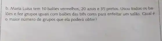 b. Maria Luisa tem 10 balōes vermelhos, 20 azuis e 35 pretos. Usou todos os ba-
loes e fez grupos iguais com balões das três cores para enfeitar um salão Qual é
maior número de grupos que ela poderá obter?