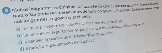 (B) Muitos imigrantes se dirigiram às fazendas de café do interior paulista Outros foram
para o Sul onde receberam lotes de terra do governo brasileiro Cedendo esses lotes
aos imigrantes, o governo pretendia:
a) ter mais pessoas para defender as fronteiras do Sul do Brasil.
b) lucrar com as exportações de produtos caseiros produzidos pelos imigrantes.
c) incentivar o plantio de diferentes gêneros agrícolas.
d) estimular o povoamento da regiāo Sul.