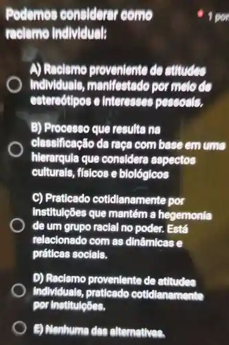 B Nenhuma clas alternatives.
Podemo considerer come
reclsmo individuals
A) Racismo de structed
Individuals,manifestado per melo de
estereotipos interesses pessoals.
B)Processo clue resulte na
classificacac da raca combase em uma
hierarquia que considera aspectos
culturals fisicose biológicos
C)Praticado cotidianamente por
institulções que mantém a hegemonia
deum grupo racial no poder . Está
relacionado com as dinâmicas e
práticas sociais.
D)Racismo proveniente de attudes
Individuals praticado cottdianamente
por Institulções.
1 por