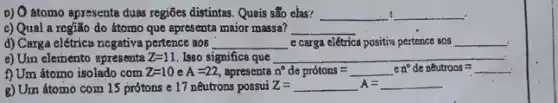 b) O atomo apresenta duas regiões distintas. Quais são elas?
c) Qual a região do átomo que apresenta major massa? __
d) Carga elétrica negativa pertence aos __ e carga clétrica positiva pertence aos __ .
e) Unn elemento apresenta Z=11 Isso significa que __
f) Um átomo isolado com Z=10eA=22 apresenta n^circ de protons= neutrons=
g) Um átomo com 15 prótons e 17 nêutrons possui Z= Z=A=