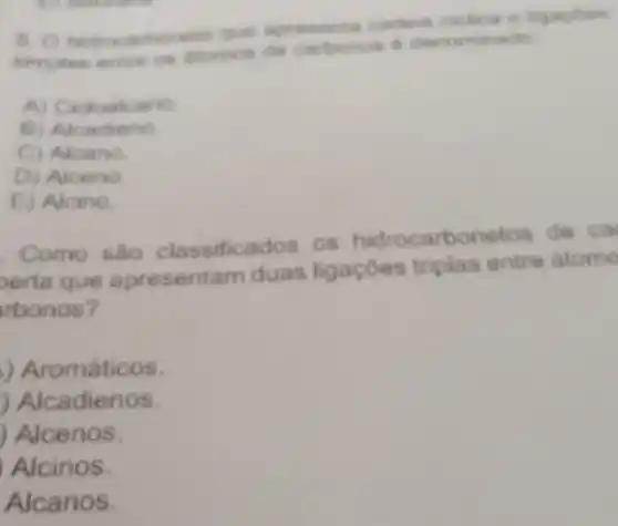 b. o hidrocarboneto que apresenta cadela
simples carbonos d denominado
A) Cictoalcano
B) Alcadieno
C) Aloano
D) Aloeno
E) Alcino.
Como sao classificados os hidrocarbonetos de ca
perta que apresentam duas ligaçōes triplas entre atome
rbonos?
) Aromáticos.
) Alcadienos.
Alcenos.
Alcinos.
Alcanos.