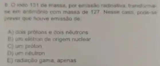 B. Oiodo 131 de massa, por emissão radioativa transforma
se em antimonio com massa de 127 Nosse caso podes so
prever que houve emissao de
A) dois protons e dois neutrons
B) um eletron de origem nuclear
C) um próton
D) um néutron
E) radiação gama, apenas