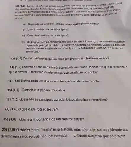 b) Oque esse estrategis revela sobre a pet
12) (1,0) Conforme estamos estudando, o texto que você leu pertence ao gênero épico uma
das classificações dos textos literários a partir de uma teoria que apesar de ter sofrido
alteraçōes, permanece desde a Releia o conteúdo sobre o gênero snice,escrito
em seu caderno, e os slides disponibilizados pela professora para responder as perguntas
abaixo:
a) Quais são as principais caracteristicas desse gênero literáno?
b) Qualéotempo da narrativa épica?
c) Quem éo herói na narrativa épica?
d) Os longos poemas narrativos entraram em declinio e surgiu, como alternativa mais
apreciada pelo público leitor, a narrativa em forma de romance Quais é a principal
diferença entre o herói da narrativa épica, da Antiguidade Clássica, e o herói dos
romances?
13) (1,0) Qual é a diferença de um texto em prosa e um texto em versos?
14) (1,0) O conto é uma narrativa breve escrita em prosa , mais curta que o romance e
que a novela.Quais são os elementos que constituem o conto?
15) (1,0) Defina cada um dos elementos que constutuem o conto.
16) (1,0) Conceitue o gênero dramático.
17) (1,0) Quais são as principais características do gênero dramático?
18) (1,0) O que é um roteiro teatral?
19) (1,0) Qual é a importância de um roteiro teatral?
20) (1,0) O roteiro teatral "conta" uma história , mas não pode ser considerado um
gênero narrativo , porque não tem narrador - entidade subjetiva que se projeta