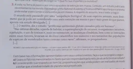 b) Oquelora revolugat do oxigenio"? Qual foi sua importáncia evolutiva?
3. A vida na Terra já passou por cinco episódios de extinção em massa. Contudo, um estudo publicado
recentemente na revista Proceedings of the National Academy of Sciences(PNAS) apontaqueo planeta
pode estar vivenciando a sexta extinção em massa. A respeito do assunto, leia o tex to a seguir.
mundo está passando por uma "aniquilação biológica de suas espécies animais num fenô-
meno que já pode ser considerado uma sexta extinção em massa e que é mais grave do que parece,
aponta um estudo divulgado ()
() O motivo, diz o estudo: "problemas ambientais globais causados pelo ser humano".
"Nas últimas décadas , a perda de habitat a superexploração de recursos ,os organismos invasivos,
a poluição, o uso de toxinas e, mais recentemente, as mudanças climaticas., bem como as interações
entre esses fatores, levaram ao declínio catastrófico nos números e nos tamanhos das populações
de espécies de vertebrados tanto comuns como raros ", afirmam, os pesquisadores.
[ldots ]
MUNDO vive sexta extinção em massa - e épior o que parece. G1. 11 jul. 2017 Disponivel em: https/g1 globo com/natureza/noticia/
mundo-vive-sexta-extincao em-massa-e-e-por-do-que-parece ghm Acesso em: 24 ago 2020
Combase nas informações apresentadas eem seus conhecimentos, faça oque se propiea seguir.
a) Quaisosfatores mencionados notextoque são responsáveis pela redução atua dabiodiversidade?
b) Considerando sua resposta ao item (a), proponha ações que ainda podem ser realizadas de modo
a evitar que a biodiversidade do planeta seja prejudicada.